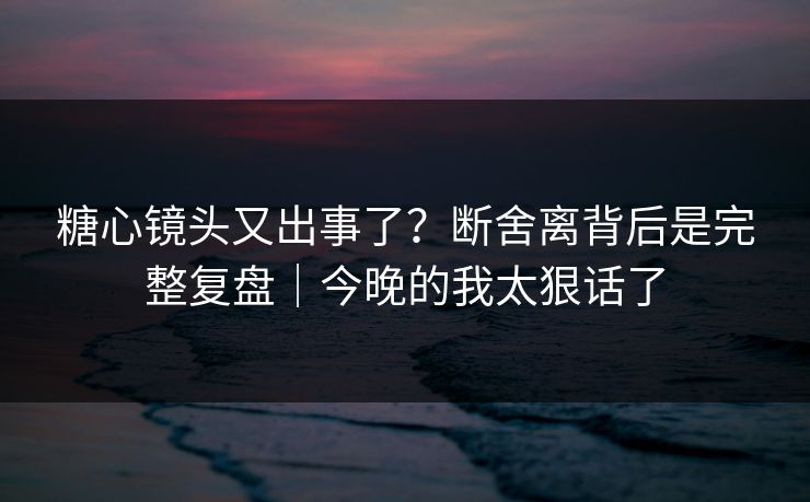 糖心镜头又出事了？断舍离背后是完整复盘｜今晚的我太狠话了