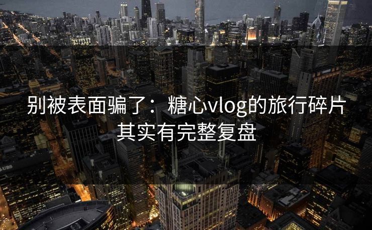 别被表面骗了：糖心vlog的旅行碎片其实有完整复盘