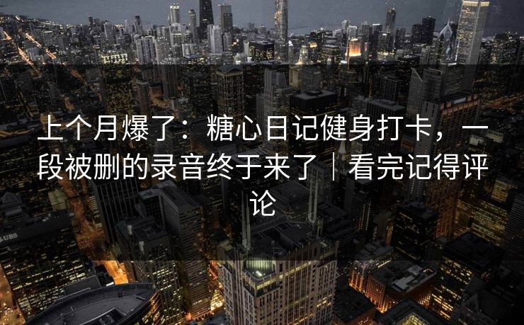 上个月爆了：糖心日记健身打卡，一段被删的录音终于来了｜看完记得评论