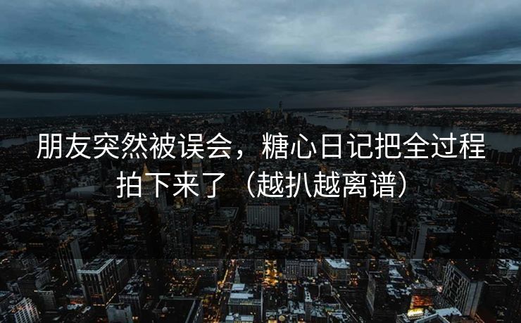 朋友突然被误会，糖心日记把全过程拍下来了（越扒越离谱）