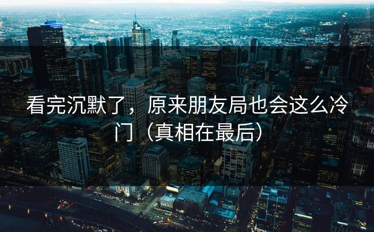 看完沉默了，原来朋友局也会这么冷门（真相在最后）
